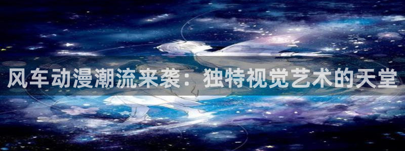 新新漫画下载网：风车动漫潮流来袭：独特视觉艺术的天堂