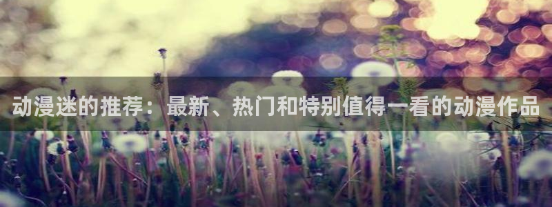 新新漫画官网网址：动漫迷的推荐：最新、热门和特别值得一看的动漫作品