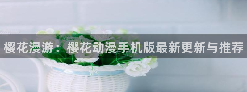 新新漫画专注动漫的门户网站：樱花漫游：樱花动漫手机版最新更新与推荐
